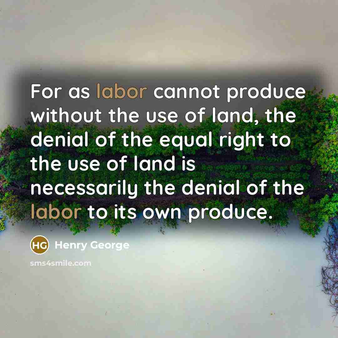 “For as labor cannot produce without the use of land, the denial of the equal right to the use of land is necessarily the denial of the labor to its own produce.” quote by Henry George