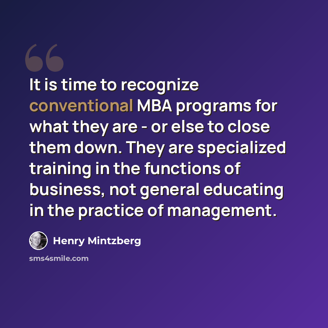 “It is time to recognize conventional MBA programs for what they are - or else to close them down. They are specialized training in the functions of business, not general educating in the practice of management.” quote by Henry Mintzberg