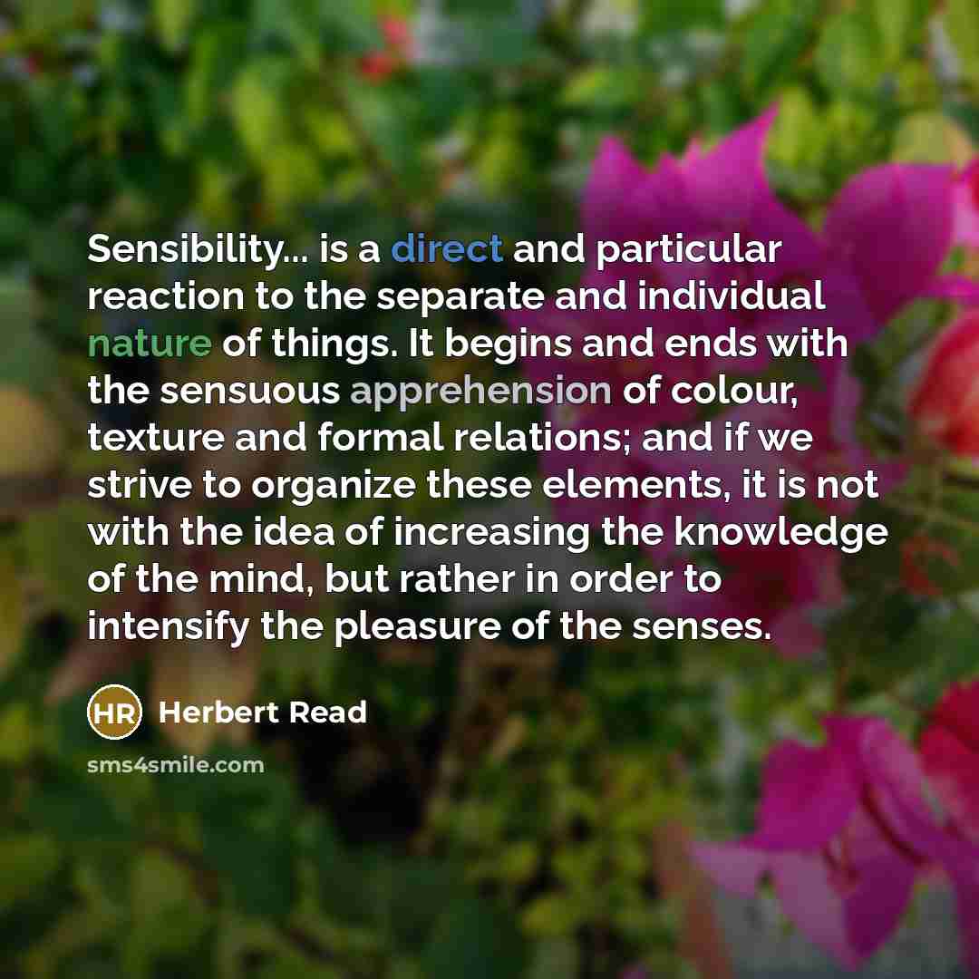 “Sensibility... is a direct and particular reaction to the separate and individual nature of things. It begins and ends with the sensuous apprehension of colour, texture and formal relations; and if we strive to organize these elements, it is not with the idea of increasing the knowledge of the…” quote by Herbert Read