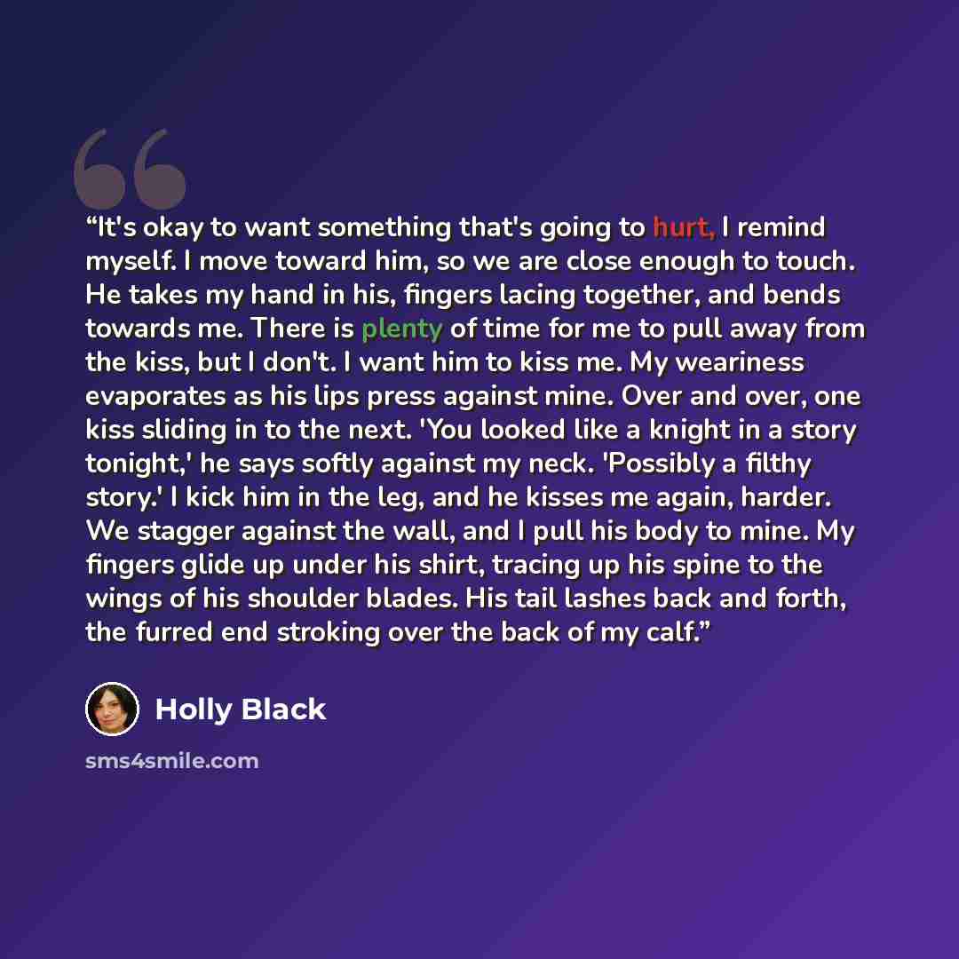 “It's okay to want something that's going to hurt, I remind myself. I move toward him, so we are close enough to touch. He takes my hand in his, fingers lacing together, and bends towards me. There is plenty of time for me to pull away from the kiss, but I don't. I want him to kiss me. My weariness…” quote by Holly Black