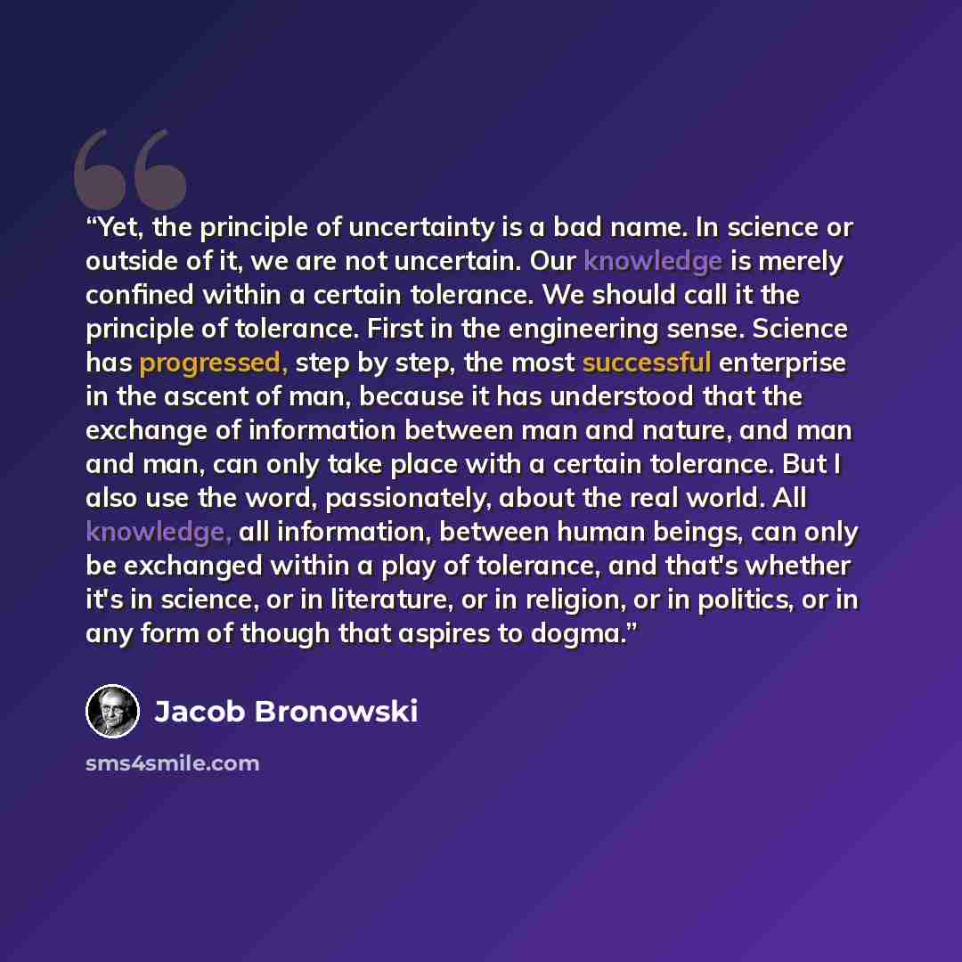 “Yet, the principle of uncertainty is a bad name. In science or outside of it, we are not uncertain. Our knowledge is merely confined within a certain tolerance. We should call it the principle of tolerance. First in the engineering sense. Science has progressed, step by step, the most successful…” quote by Jacob Bronowski