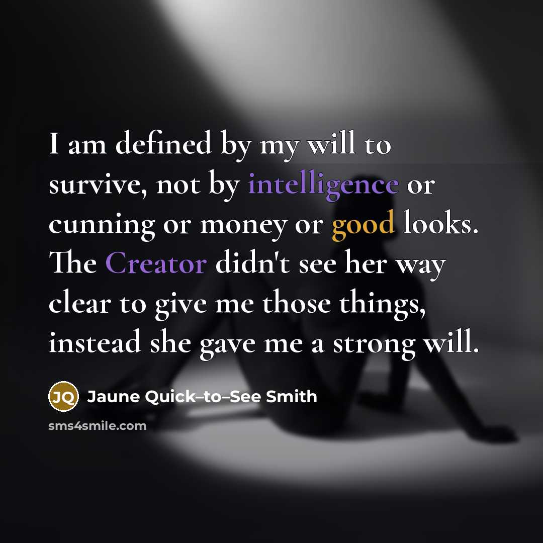 “I am defined by my will to survive, not by intelligence or cunning or money or good looks. The Creator didn't see her way clear to give me those things, instead she gave me a strong will.” quote by Jaune Quick–to–See Smith