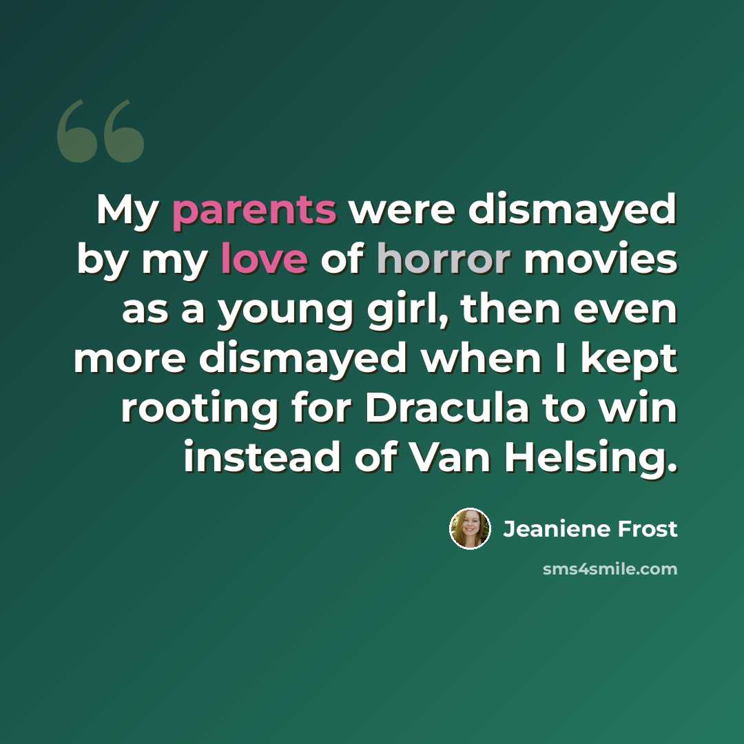 “My parents were dismayed by my love of horror movies as a young girl, then even more dismayed when I kept rooting for Dracula to win instead of Van Helsing.” quote by Jeaniene Frost