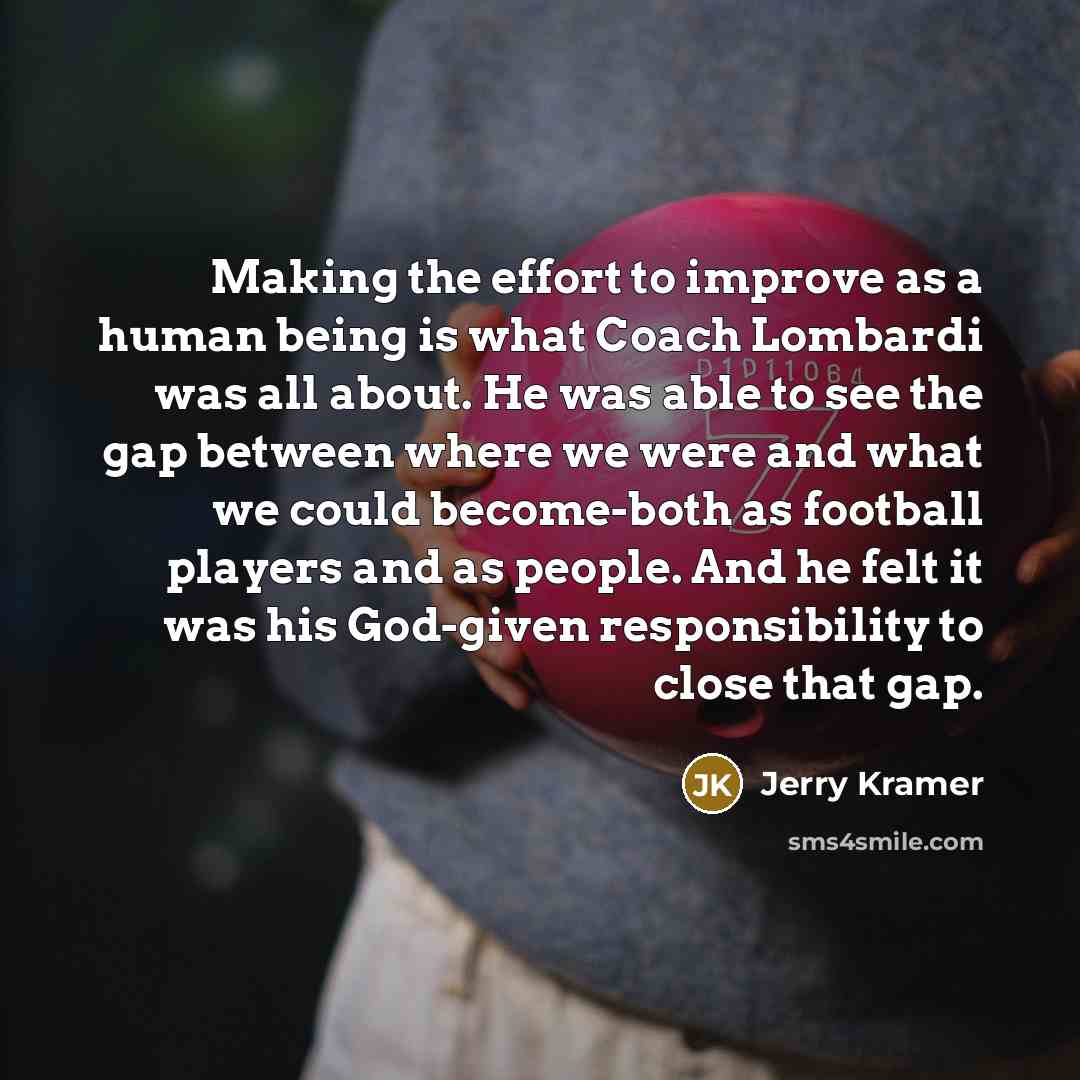 “Making the effort to improve as a human being is what Coach Lombardi was all about. He was able to see the gap between where we were and what we could become-both as football players and as people. And he felt it was his God-given responsibility to close that gap.” quote by Jerry Kramer