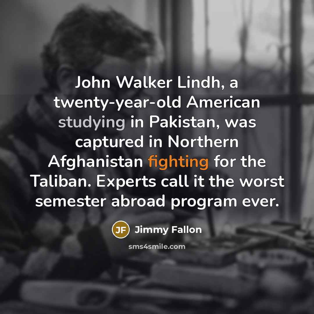 “John Walker Lindh, a twenty-year-old American studying in Pakistan, was captured in Northern Afghanistan fighting for the Taliban. Experts call it the worst semester abroad program ever.” quote by Jimmy Fallon