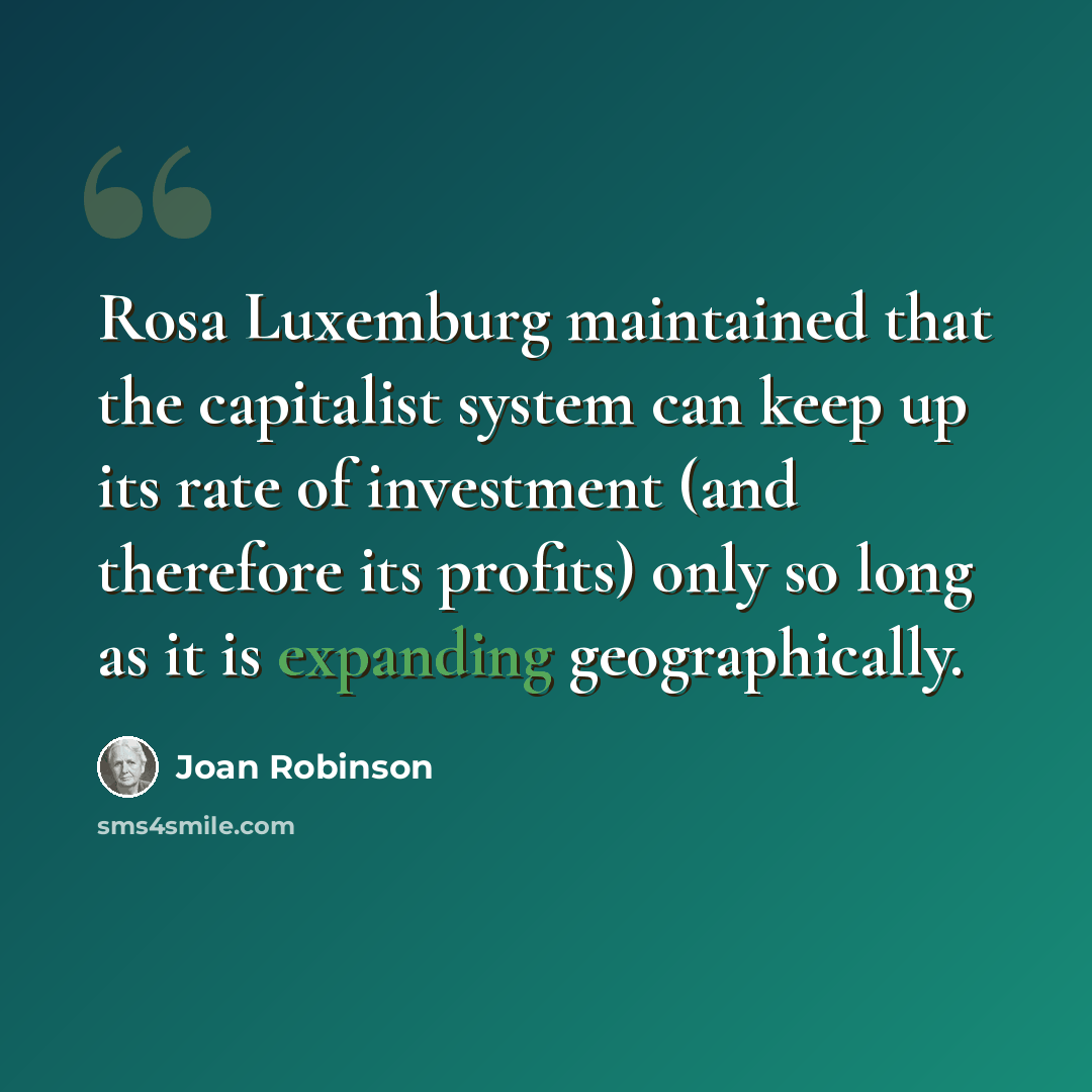 “Rosa Luxemburg maintained that the capitalist system can keep up its rate of investment (and therefore its profits) only so long as it is expanding geographically.” quote by Joan Robinson