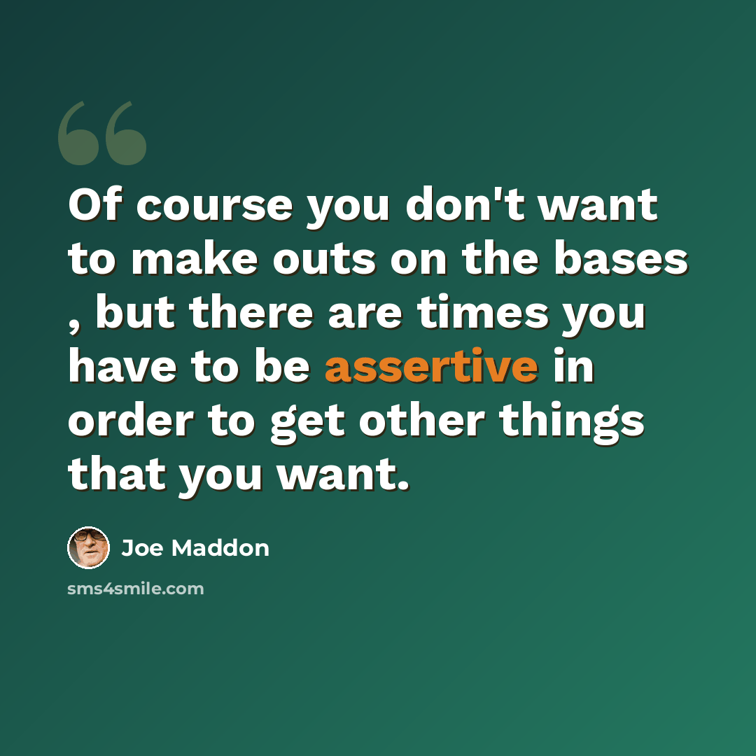 “Of course you don't want to make outs on the bases , but there are times you have to be assertive in order to get other things that you want.” quote by Joe Maddon