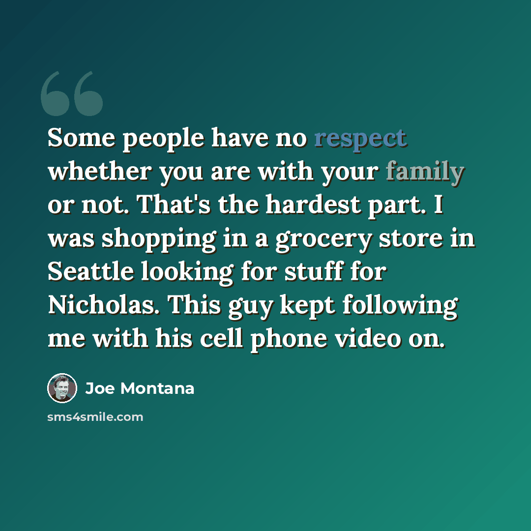 “Some people have no respect whether you are with your family or not. That's the hardest part. I was shopping in a grocery store in Seattle looking for stuff for Nicholas. This guy kept following me with his cell phone video on.” quote by Joe Montana