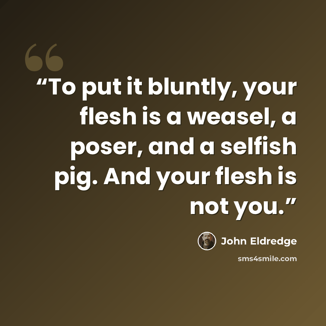 “To put it bluntly, your flesh is a weasel, a poser, and a selfish pig. And your flesh is not you.” quote by John Eldredge