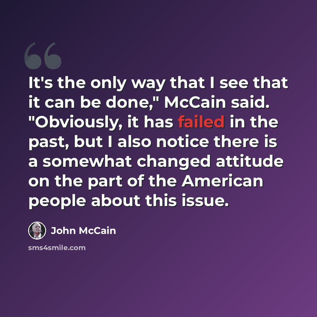 “It's the only way that I see that it can be done," McCain said. "Obviously, it has failed in the past, but I also notice there is a somewhat changed attitude on the part of the American people about this issue.” quote by John McCain