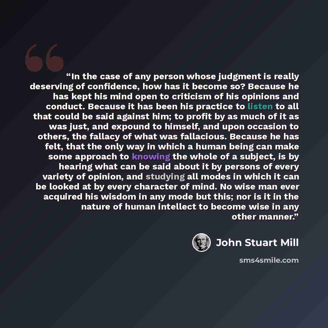 “In the case of any person whose judgment is really deserving of confidence, how has it become so? Because he has kept his mind open to criticism of his opinions and conduct. Because it has been his practice to listen to all that could be said against him; to profit by as much of it as was just…” quote by John Stuart Mill