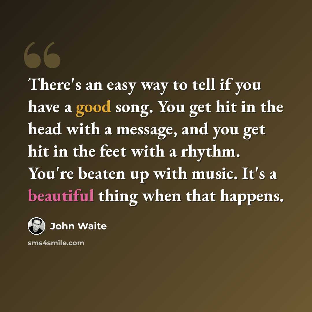 “There's an easy way to tell if you have a good song. You get hit in the head with a message, and you get hit in the feet with a rhythm. You're beaten up with music. It's a beautiful thing when that happens.” quote by John Waite