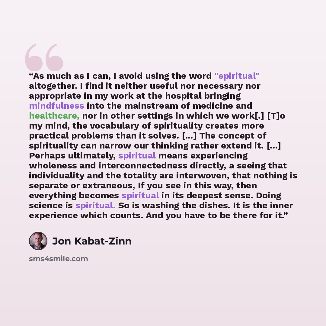 “As much as I can, I avoid using the word "spiritual" altogether. I find it neither useful nor necessary nor appropriate in my work at the hospital bringing mindfulness into the mainstream of medicine and healthcare, nor in other settings in which we work[.] [T]o my mind, the vocabulary of…” quote by Jon Kabat-Zinn