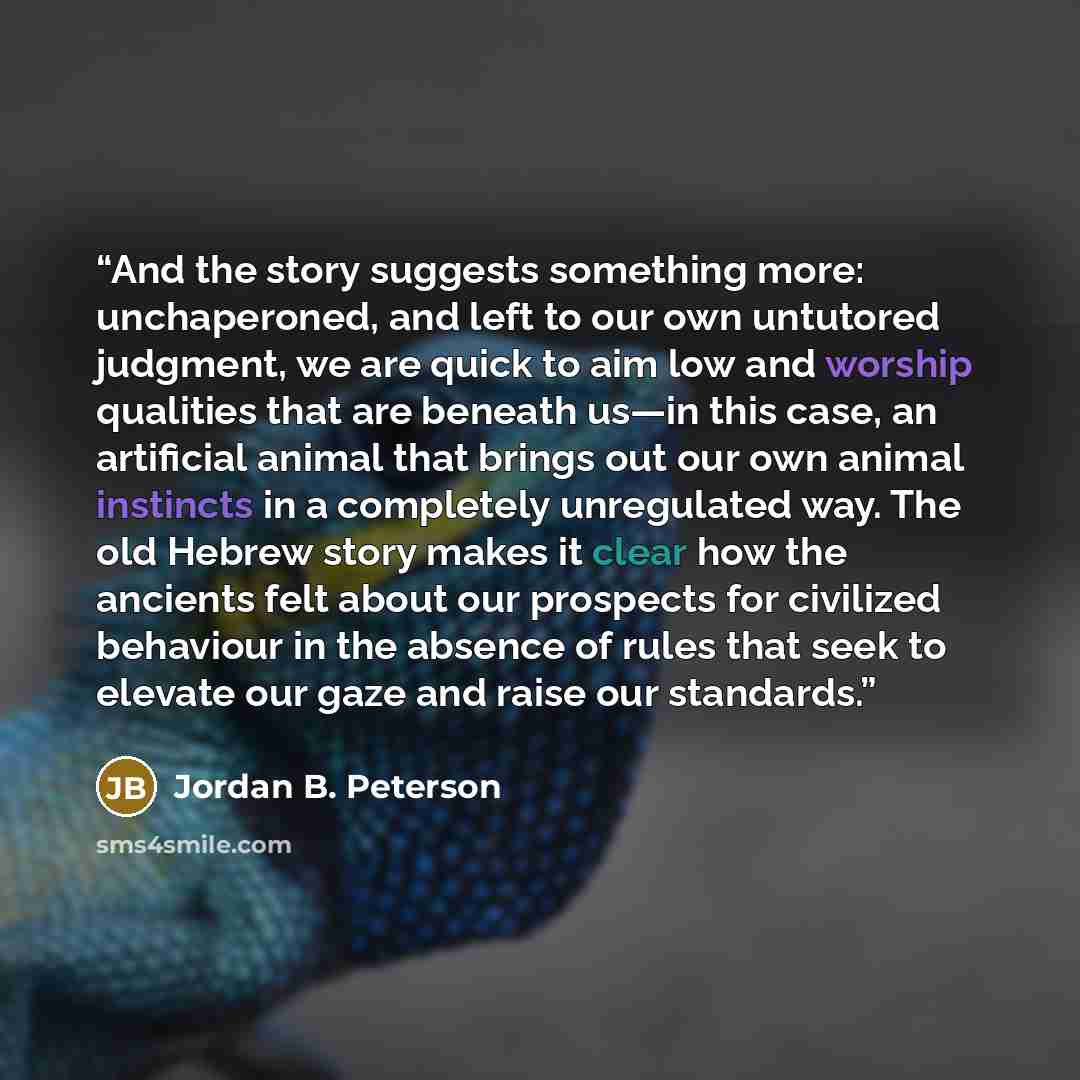“And the story suggests something more: unchaperoned, and left to our own untutored judgment, we are quick to aim low and worship qualities that are beneath us—in this case, an artificial animal that brings out our own animal instincts in a completely unregulated way. The old Hebrew story makes it…” quote by Jordan B. Peterson