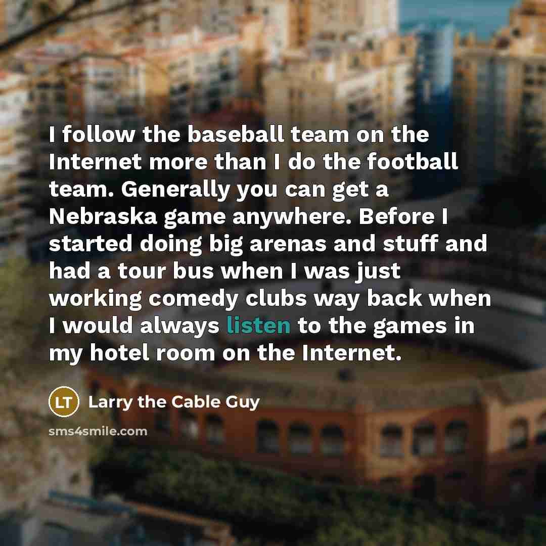 “I follow the baseball team on the Internet more than I do the football team. Generally you can get a Nebraska game anywhere. Before I started doing big arenas and stuff and had a tour bus when I was just working comedy clubs way back when I would always listen to the games in my hotel room on the…” quote by Larry the Cable Guy