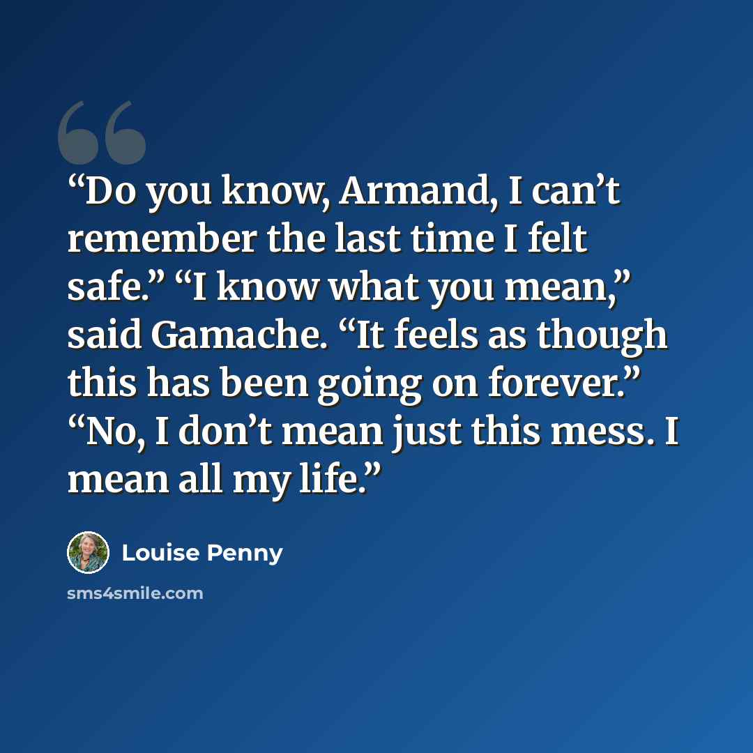 “Do you know, Armand, I can’t remember the last time I felt safe.” “I know what you mean,” said Gamache. “It feels as though this has been going on forever.” “No, I don’t mean just this mess. I mean all my life.” quote by Louise Penny