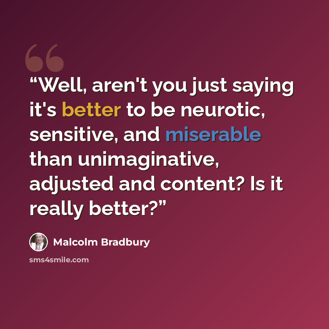“Well, aren't you just saying it's better to be neurotic, sensitive, and miserable than unimaginative, adjusted and content? Is it really better?” quote by Malcolm Bradbury
