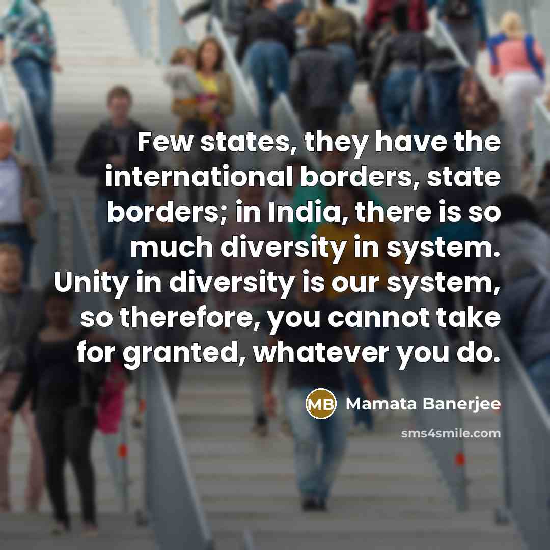 “Few states, they have the international borders, state borders; in India, there is so much diversity in system. Unity in diversity is our system, so therefore, you cannot take for granted, whatever you do.” quote by Mamata Banerjee