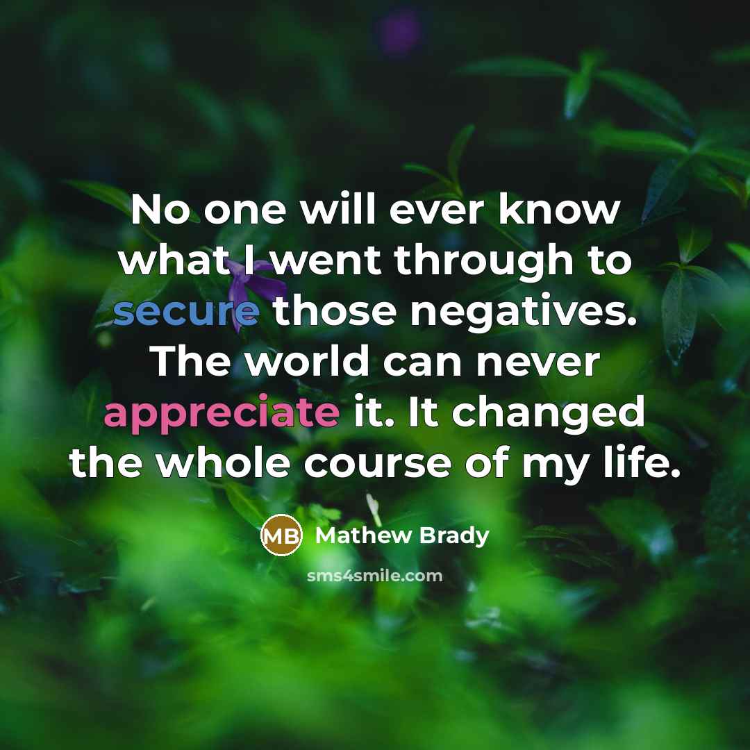 “No one will ever know what I went through to secure those negatives. The world can never appreciate it. It changed the whole course of my life.” quote by Mathew Brady