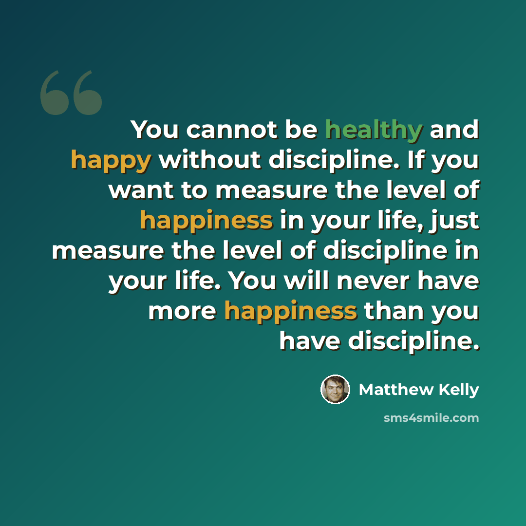 “You cannot be healthy and happy without discipline. If you want to measure the level of happiness in your life, just measure the level of discipline in your life. You will never have more happiness than you have discipline.” quote by Matthew Kelly