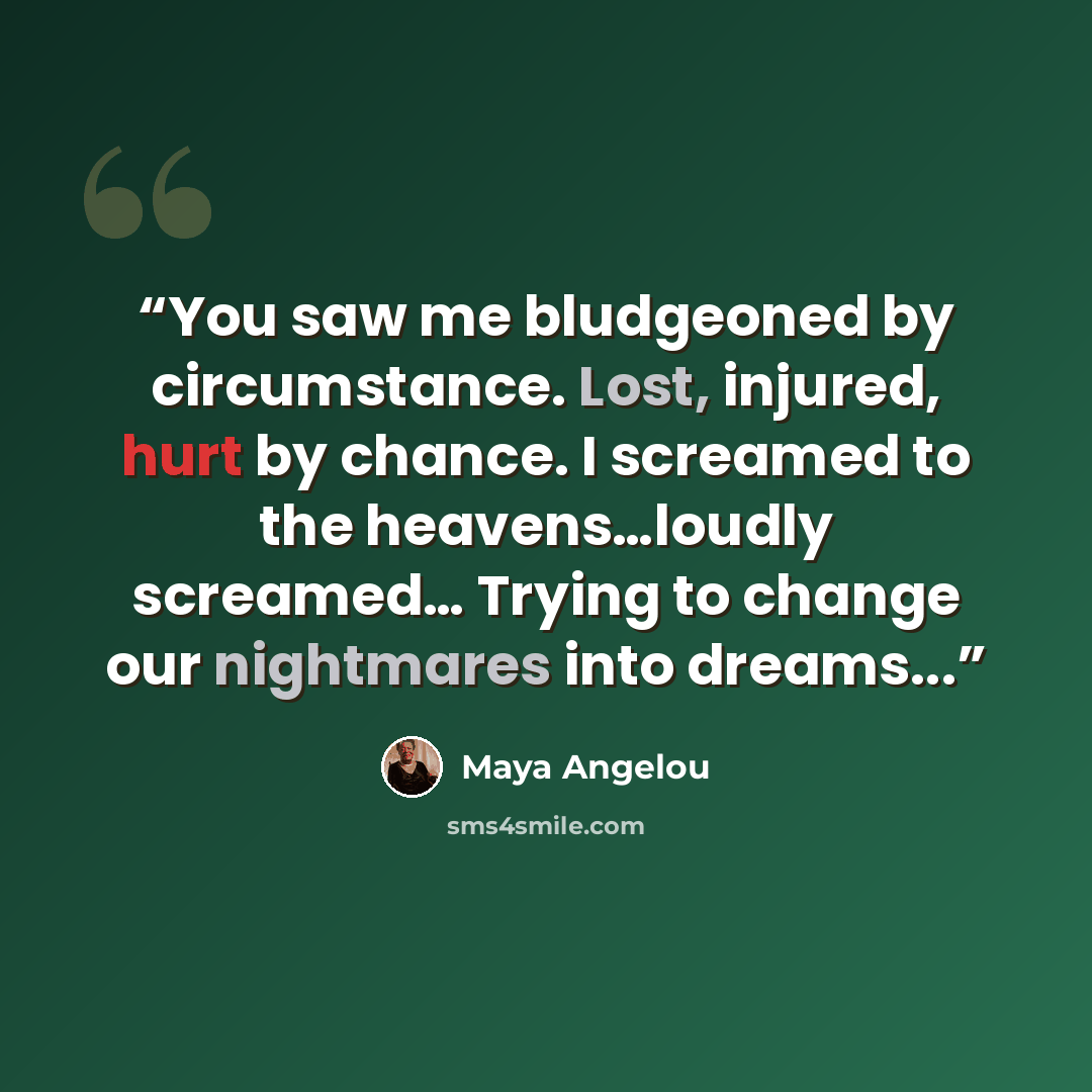 “You saw me bludgeoned by circumstance. Lost, injured, hurt by chance. I screamed to the heavens…loudly screamed… Trying to change our nightmares into dreams...” quote by Maya Angelou