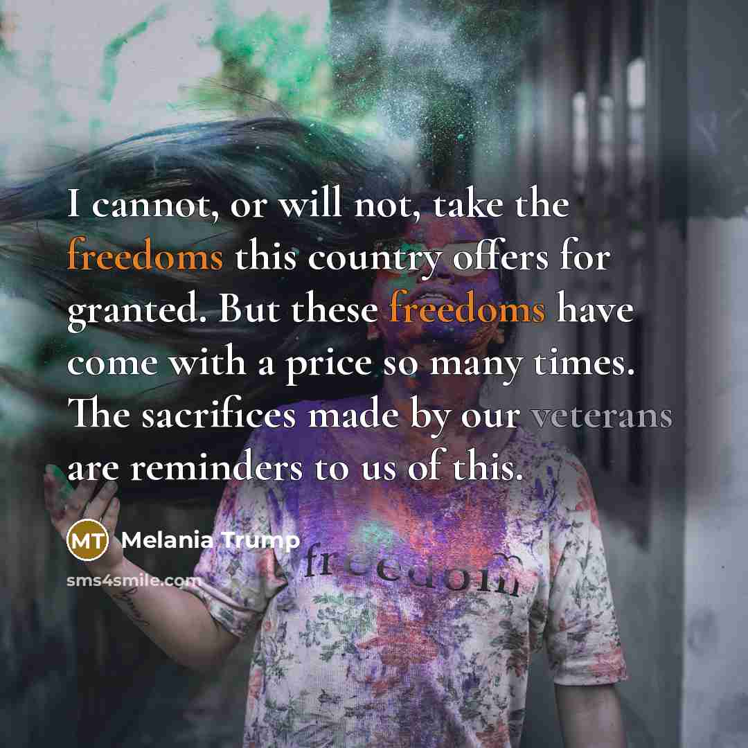 “I cannot, or will not, take the freedoms this country offers for granted. But these freedoms have come with a price so many times. The sacrifices made by our veterans are reminders to us of this.” quote by Melania Trump