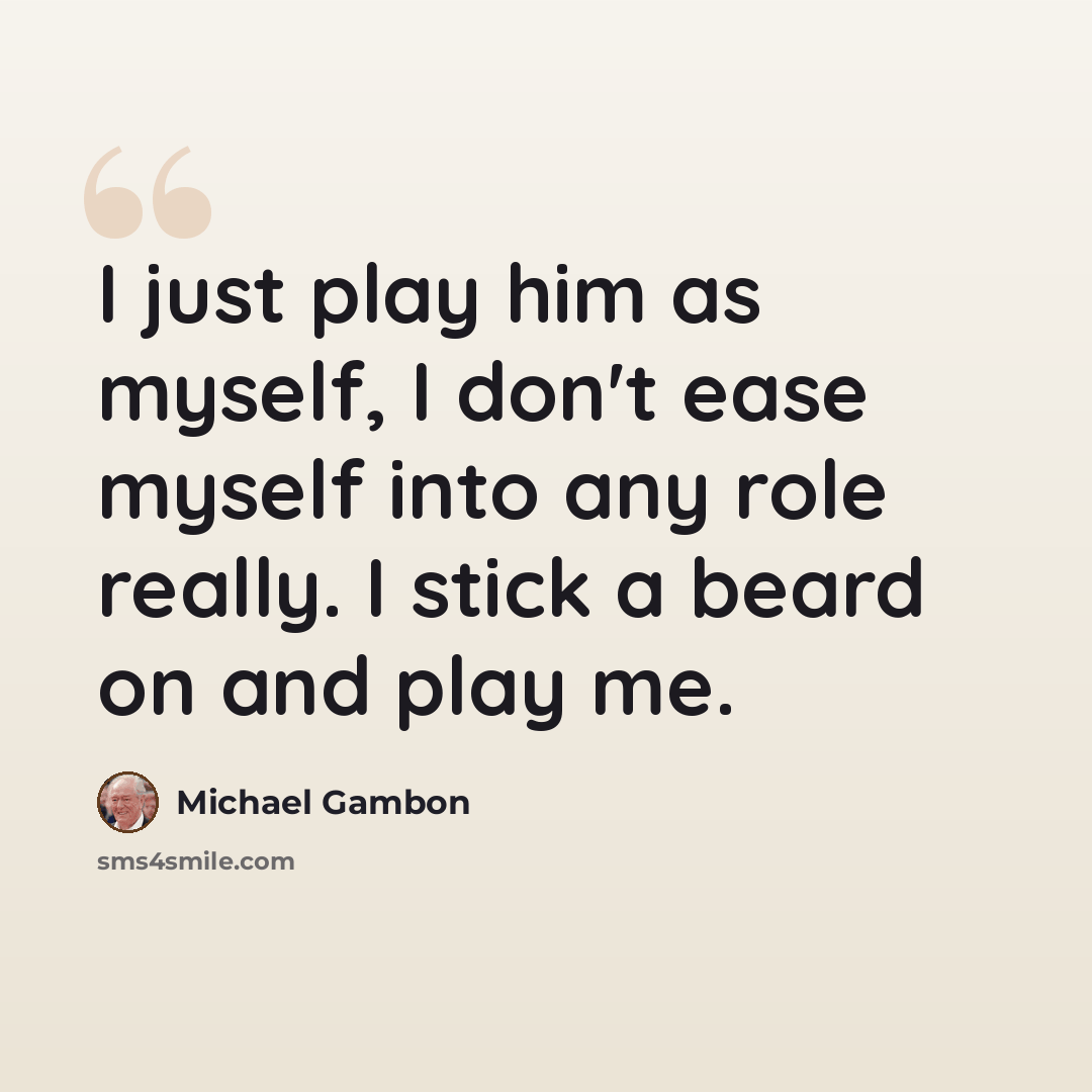 “I just play him as myself, I don't ease myself into any role really. I stick a beard on and play me.” quote by Michael Gambon
