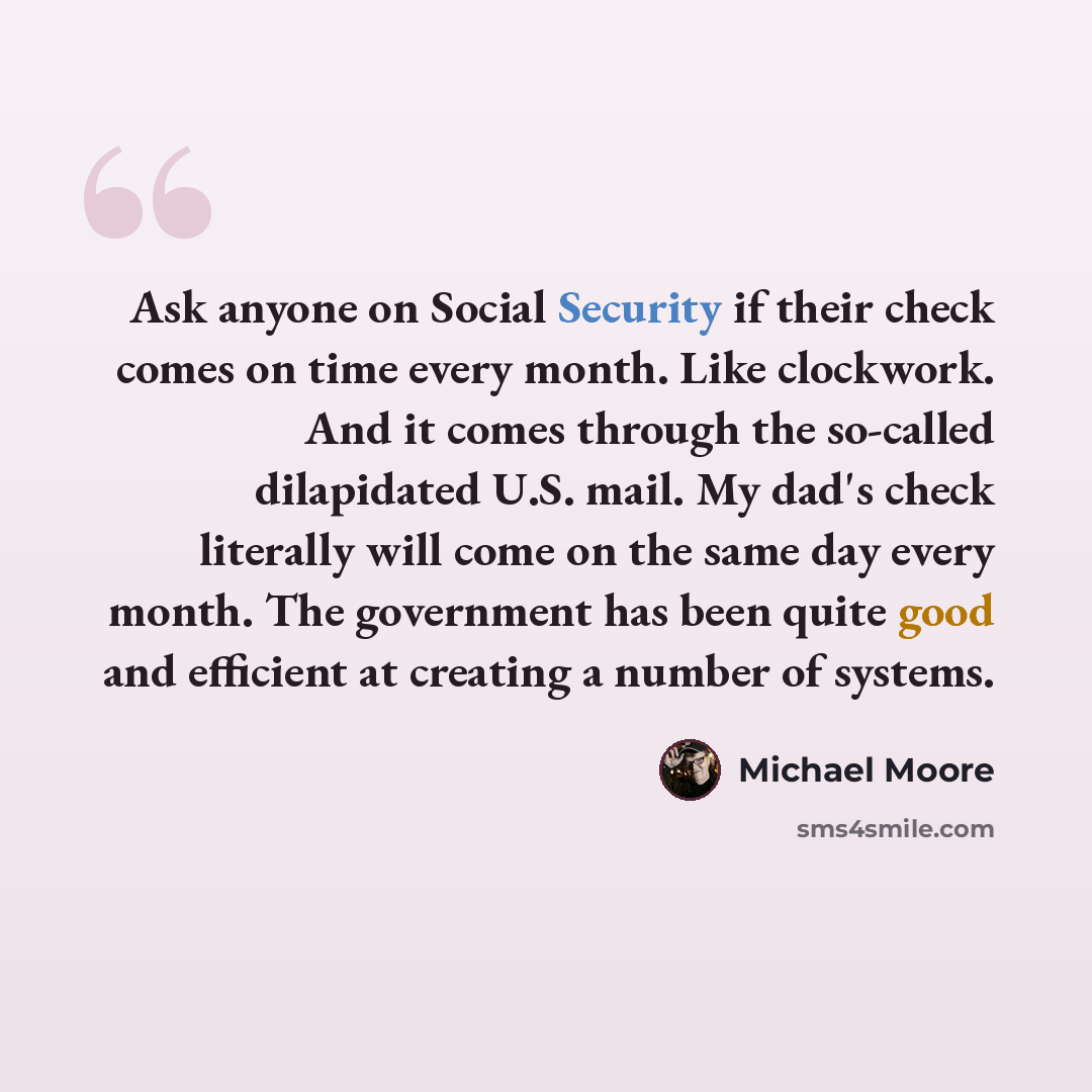 “Ask anyone on Social Security if their check comes on time every month. Like clockwork. And it comes through the so-called dilapidated U.S. mail. My dad's check literally will come on the same day every month. The government has been quite good and efficient at creating a number of systems.” quote by Michael Moore