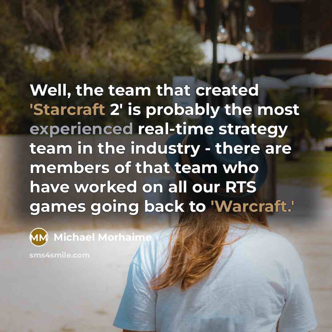 “Well, the team that created 'Starcraft 2' is probably the most experienced real-time strategy team in the industry - there are members of that team who have worked on all our RTS games going back to 'Warcraft.'” quote by Michael Morhaime