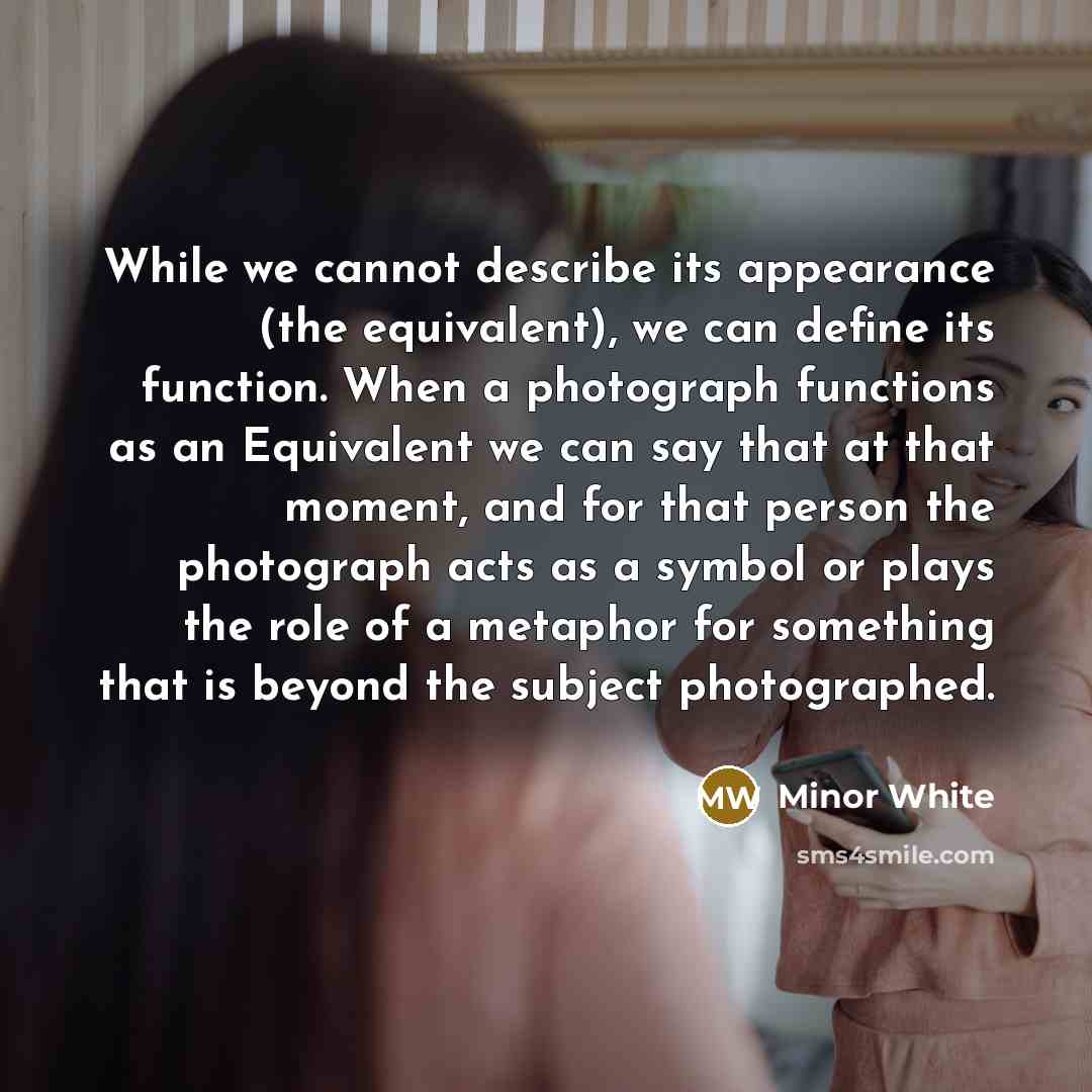 “While we cannot describe its appearance (the equivalent), we can define its function. When a photograph functions as an Equivalent we can say that at that moment, and for that person the photograph acts as a symbol or plays the role of a metaphor for something that is beyond the subject…” quote by Minor White