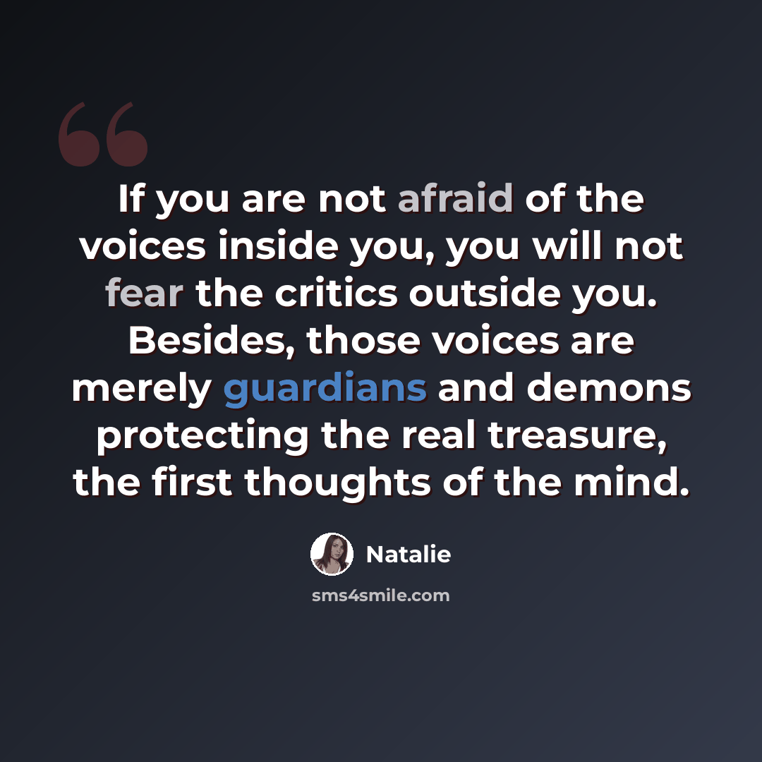 “If you are not afraid of the voices inside you, you will not fear the critics outside you. Besides, those voices are merely guardians and demons protecting the real treasure, the first thoughts of the mind.” quote by Natalie