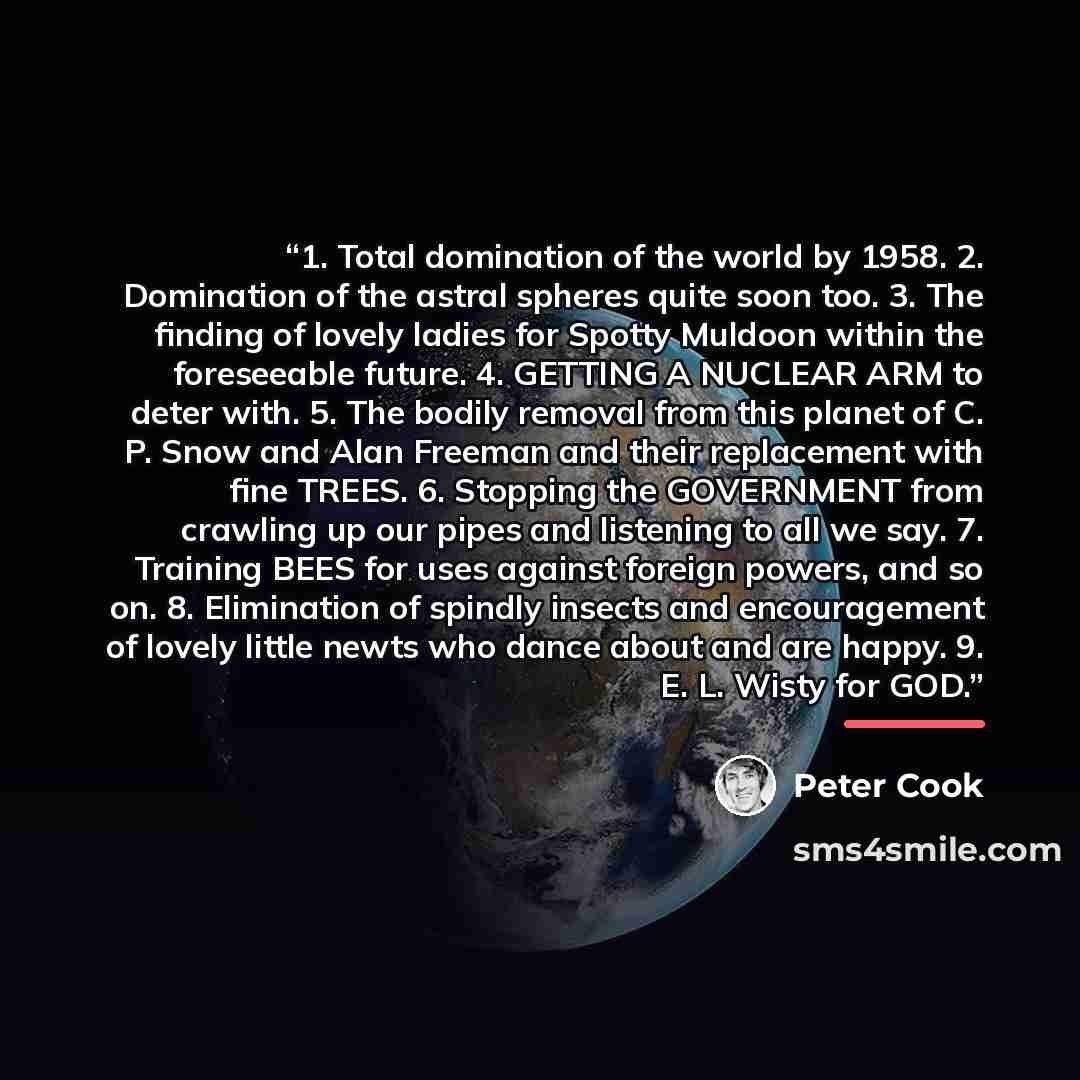 “1. Total domination of the world by 1958. 2. Domination of the astral spheres quite soon too. 3. The finding of lovely ladies for Spotty Muldoon within the foreseeable future. 4. GETTING A NUCLEAR ARM to deter with. 5. The bodily removal from this planet of C. P. Snow and Alan Freeman and their…” quote by Peter Cook