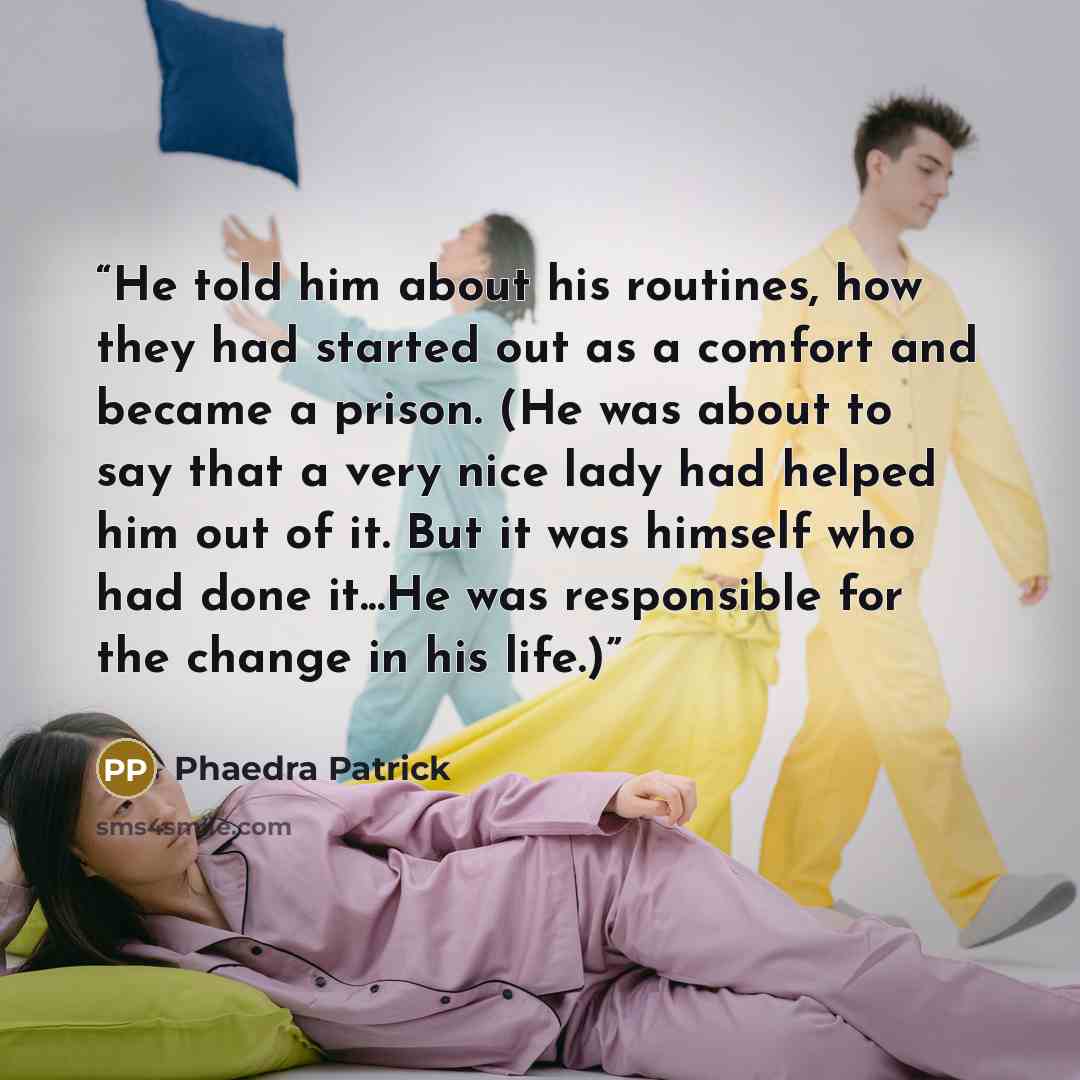 “He told him about his routines, how they had started out as a comfort and became a prison. (He was about to say that a very nice lady had helped him out of it. But it was himself who had done it...He was responsible for the change in his life.)” quote by Phaedra Patrick