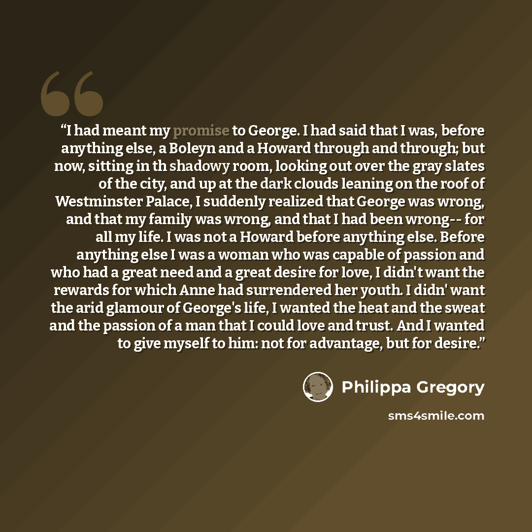 “I had meant my promise to George. I had said that I was, before anything else, a Boleyn and a Howard through and through; but now, sitting in th shadowy room, looking out over the gray slates of the city, and up at the dark clouds leaning on the roof of Westminster Palace, I suddenly realized that…” quote by Philippa Gregory