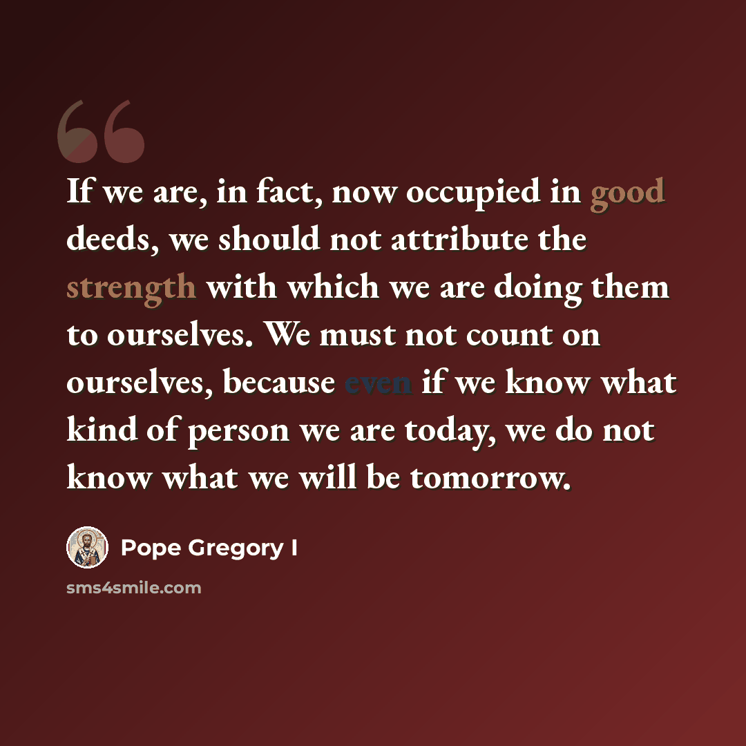 “If we are, in fact, now occupied in good deeds, we should not attribute the strength with which we are doing them to ourselves. We must not count on ourselves, because even if we know what kind of person we are today, we do not know what we will be tomorrow.” quote by Pope Gregory I