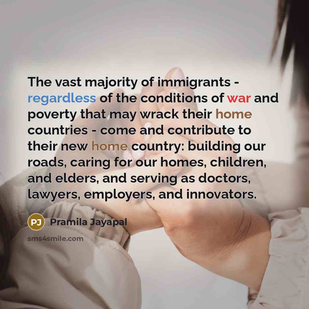 “The vast majority of immigrants - regardless of the conditions of war and poverty that may wrack their home countries - come and contribute to their new home country: building our roads, caring for our homes, children, and elders, and serving as doctors, lawyers, employers, and innovators.” quote by Pramila Jayapal