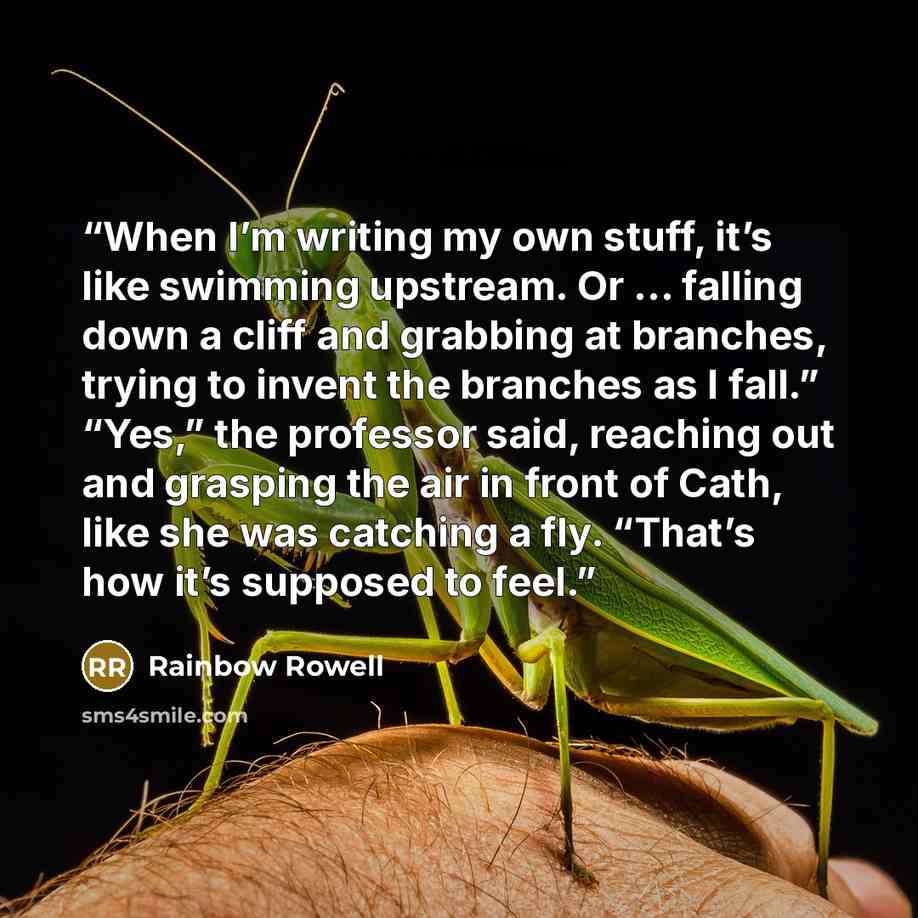 “When I’m writing my own stuff, it’s like swimming upstream. Or … falling down a cliff and grabbing at branches, trying to invent the branches as I fall.” “Yes,” the professor said, reaching out and grasping the air in front of Cath, like she was catching a fly. “That’s how it’s supposed to feel.” quote by Rainbow Rowell