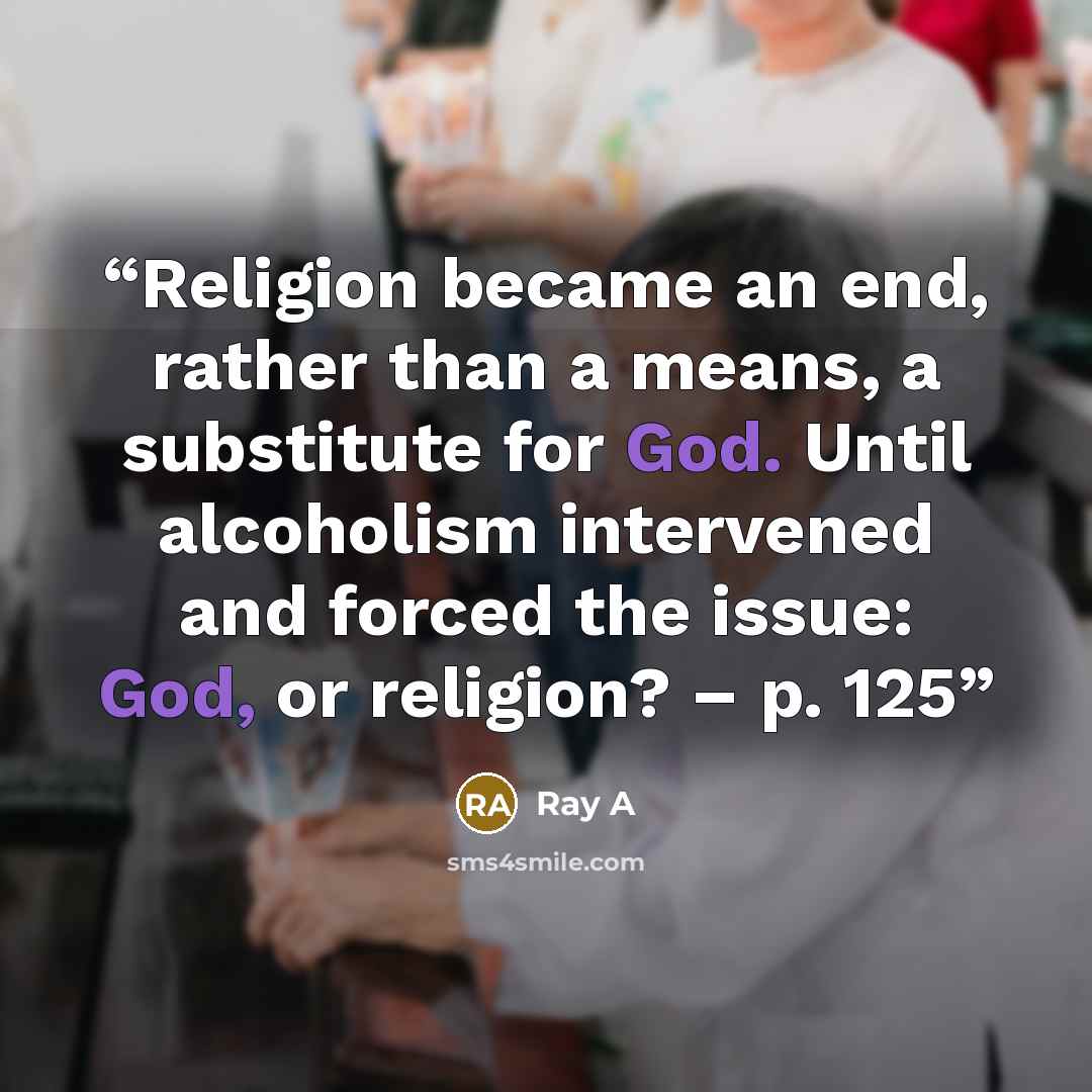 “Religion became an end, rather than a means, a substitute for God. Until alcoholism intervened and forced the issue: God, or religion? – p. 125” quote by Ray A