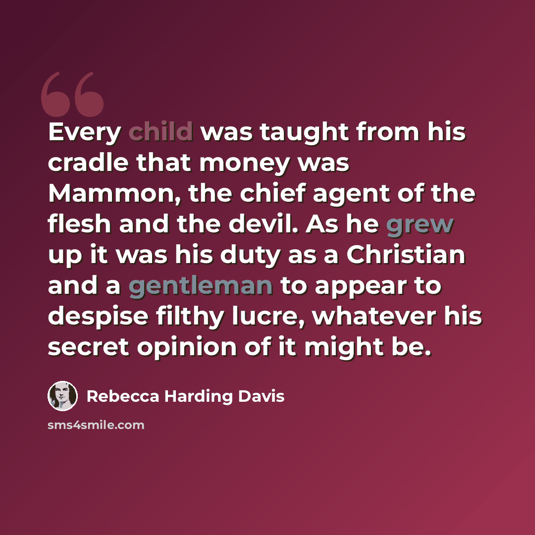 “Every child was taught from his cradle that money was Mammon, the chief agent of the flesh and the devil. As he grew up it was his duty as a Christian and a gentleman to appear to despise filthy lucre, whatever his secret opinion of it might be.” quote by Rebecca Harding Davis