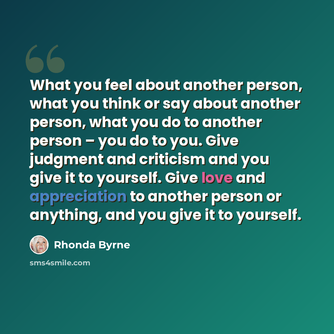 “What you feel about another person, what you think or say about another person, what you do to another person – you do to you. Give judgment and criticism and you give it to yourself. Give love and appreciation to another person or anything, and you give it to yourself.” quote by Rhonda Byrne
