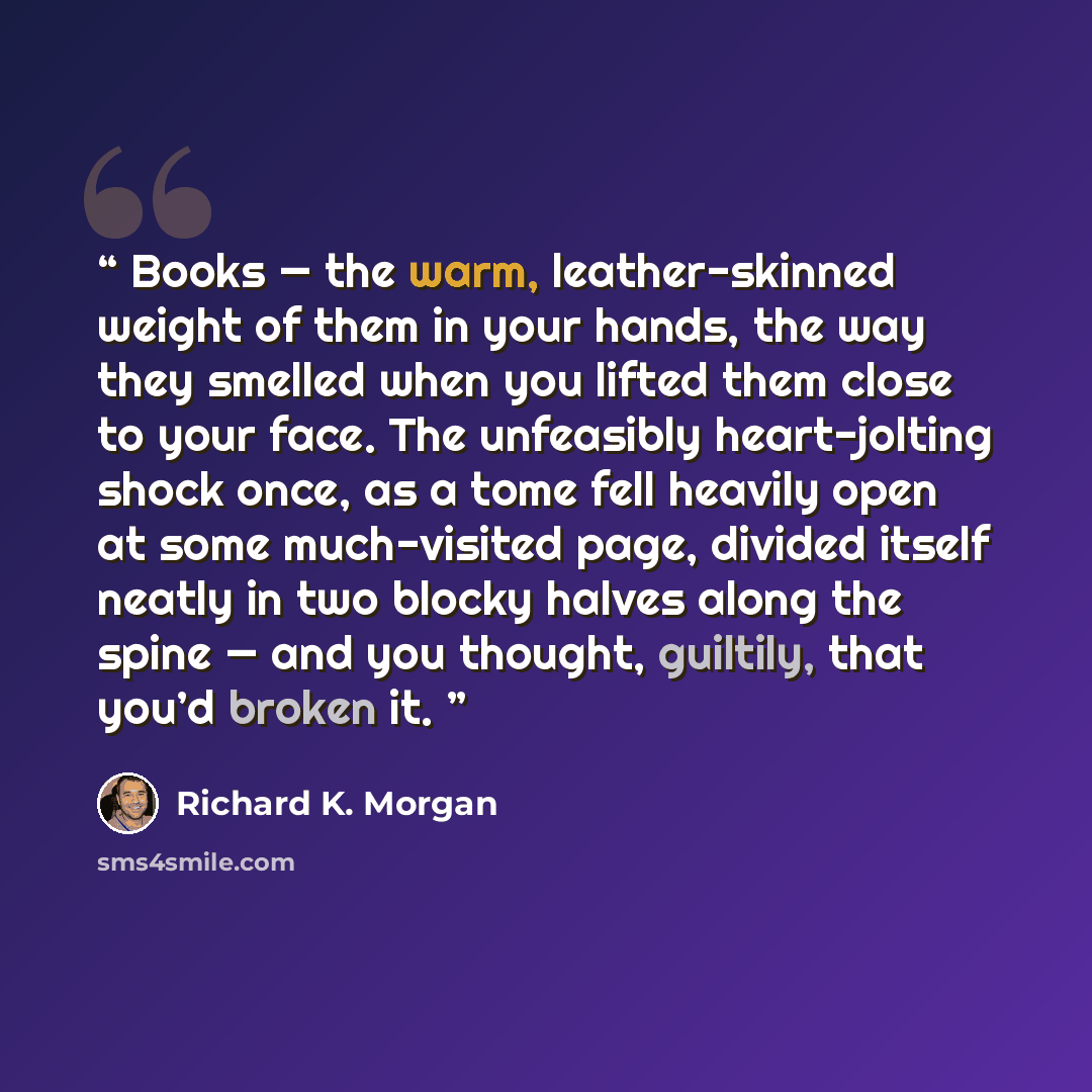 “Books — the warm, leather-skinned weight of them in your hands, the way they smelled when you lifted them close to your face. The unfeasibly heart-jolting shock once, as a tome fell heavily open at some much-visited page, divided itself neatly in two blocky halves along the spine — and you…” quote by Richard K. Morgan