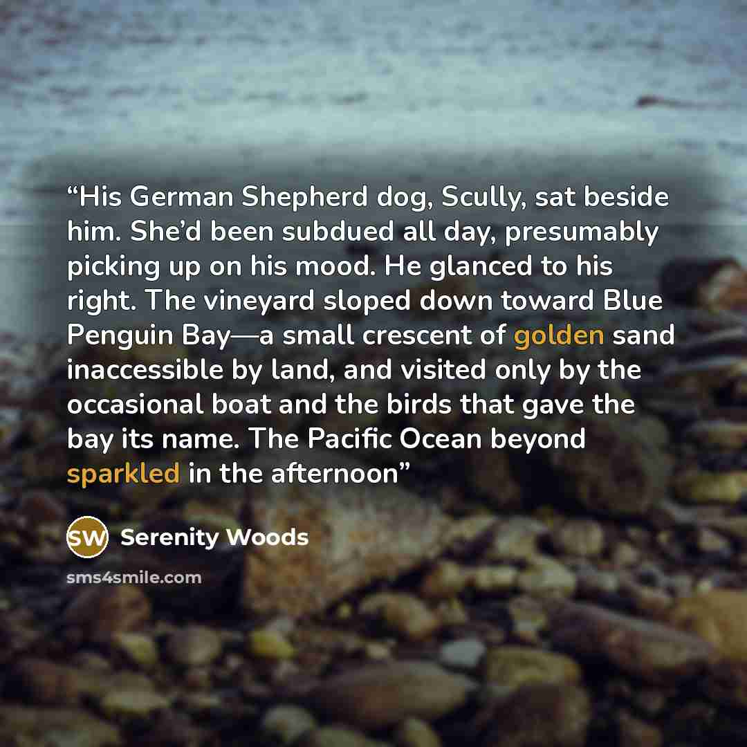 “His German Shepherd dog, Scully, sat beside him. She’d been subdued all day, presumably picking up on his mood. He glanced to his right. The vineyard sloped down toward Blue Penguin Bay—a small crescent of golden sand inaccessible by land, and visited only by the occasional boat and the birds that…” quote by Serenity Woods
