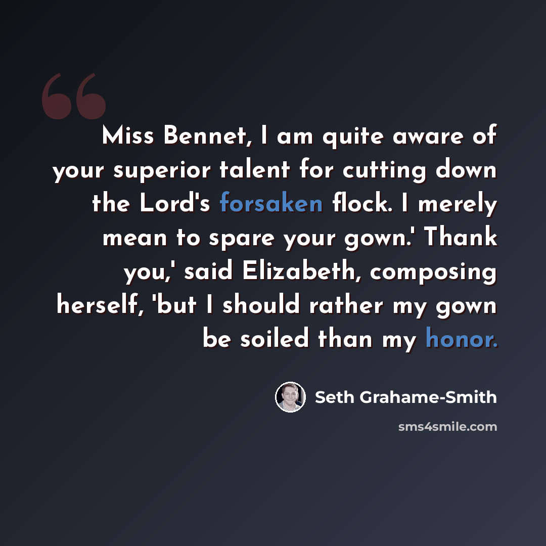 “Miss Bennet, I am quite aware of your superior talent for cutting down the Lord's forsaken flock. I merely mean to spare your gown.' Thank you,' said Elizabeth, composing herself, 'but I should rather my gown be soiled than my honor.” quote by Seth Grahame-Smith