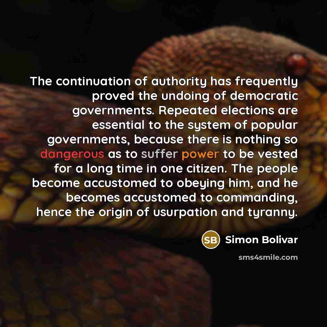 “The continuation of authority has frequently proved the undoing of democratic governments. Repeated elections are essential to the system of popular governments, because there is nothing so dangerous as to suffer power to be vested for a long time in one citizen. The people become accustomed to…” quote by Simon Bolivar