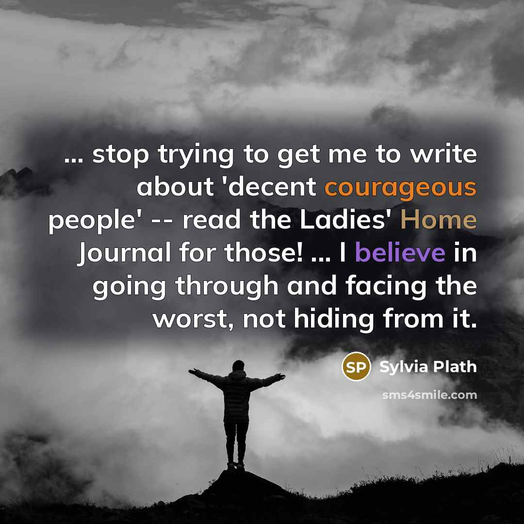 “... stop trying to get me to write about 'decent courageous people' -- read the Ladies' Home Journal for those! ... I believe in going through and facing the worst, not hiding from it.” quote by Sylvia Plath