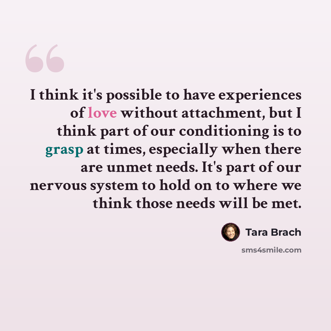 “I think it's possible to have experiences of love without attachment, but I think part of our conditioning is to grasp at times, especially when there are unmet needs. It's part of our nervous system to hold on to where we think those needs will be met.” quote by Tara Brach