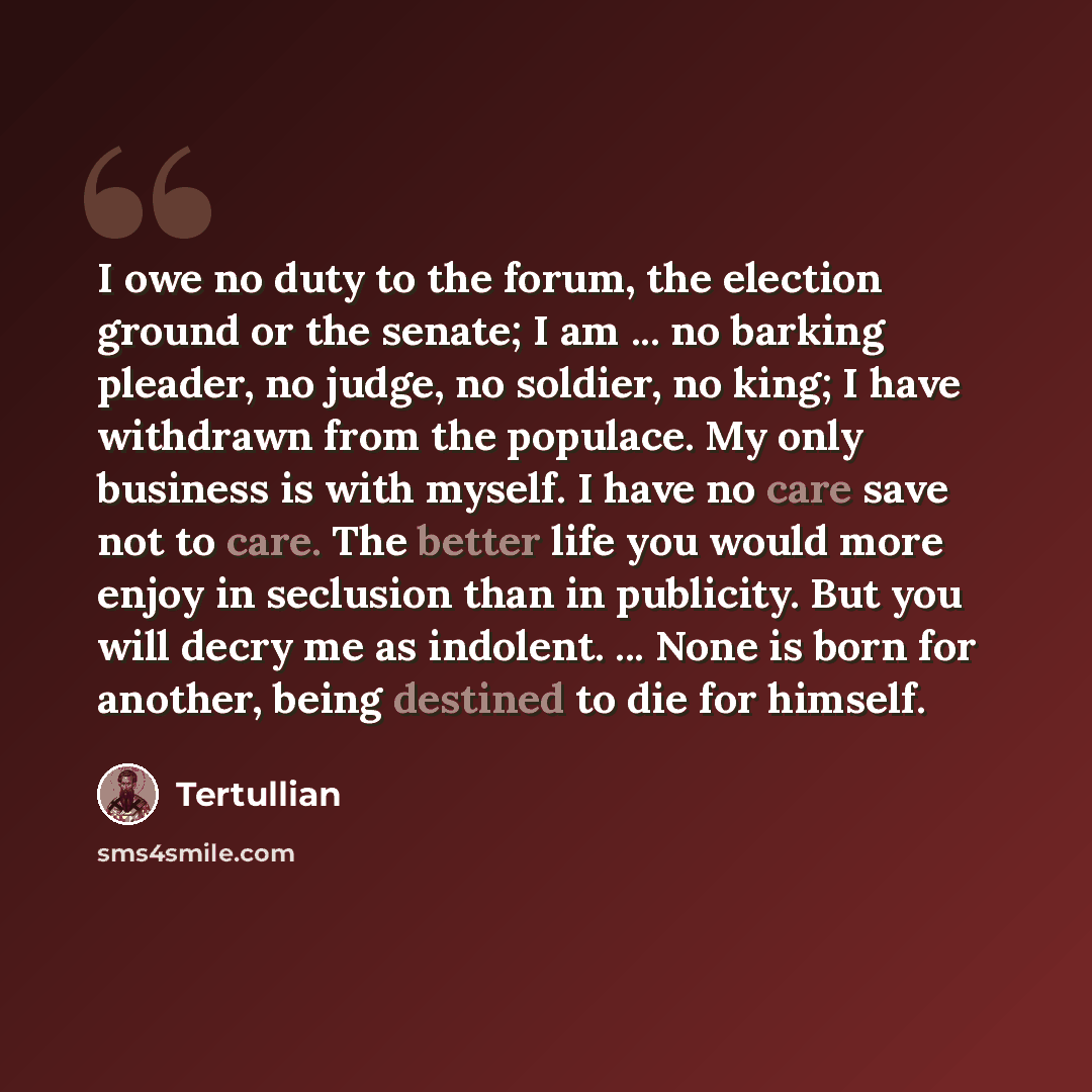 “I owe no duty to the forum, the election ground or the senate; I am ... no barking pleader, no judge, no soldier, no king; I have withdrawn from the populace. My only business is with myself. I have no care save not to care. The better life you would more enjoy in seclusion than in publicity. But…” quote by Tertullian