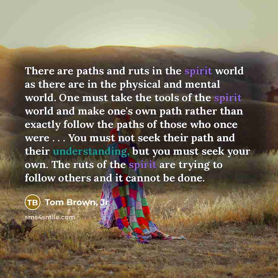 “There are paths and ruts in the spirit world as there are in the physical and mental world. One must take the tools of the spirit world and make one's own path rather than exactly follow the paths of those who once were . . . You must not seek their path and their understanding, but you must seek…” quote by Tom Brown, Jr