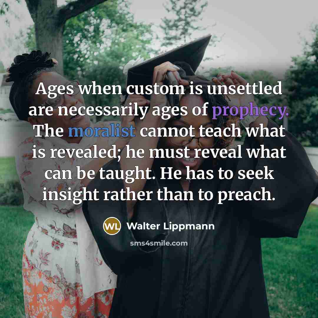 “Ages when custom is unsettled are necessarily ages of prophecy. The moralist cannot teach what is revealed; he must reveal what can be taught. He has to seek insight rather than to preach.” quote by Walter Lippmann
