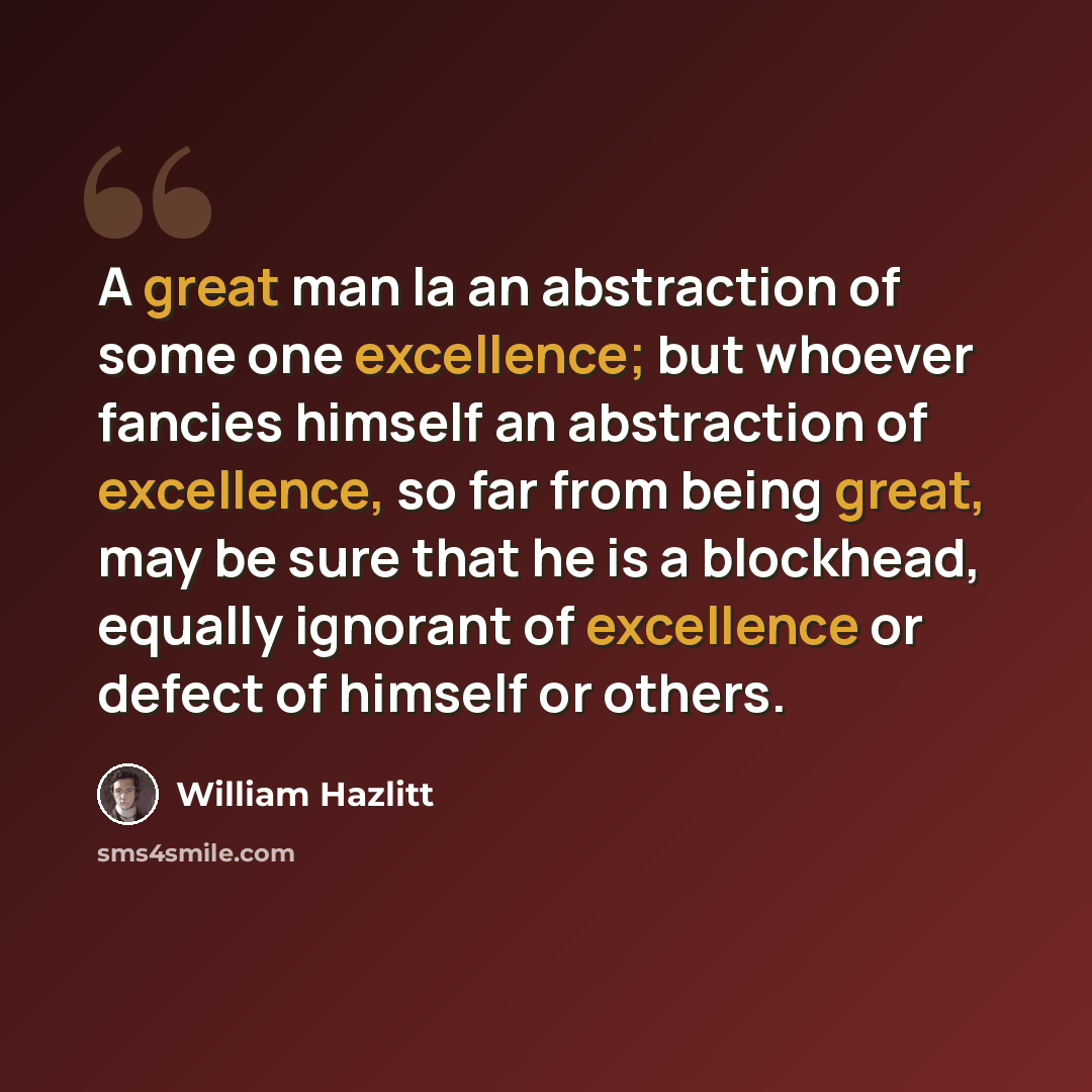 “A great man la an abstraction of some one excellence; but whoever fancies himself an abstraction of excellence, so far from being great, may be sure that he is a blockhead, equally ignorant of excellence or defect of himself or others.” quote by William Hazlitt
